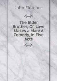 The Elder Brother; Or, Love Makes a Man: A Comedy, in Five Acts