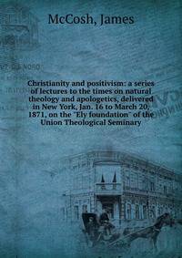 Christianity and positivism: a series of lectures to the times on natural theology and apologetics, delivered in New York, Jan. 16 to March 20, 1871, on the "Ely foundation" of the Union Theological Seminary