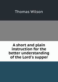 A short and plain instruction for the better understanding of the Lord's supper
