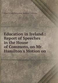 Education in Ireland.: Report of Speeches in the House of Commons, on Mr. Hamilton's Motion on .
