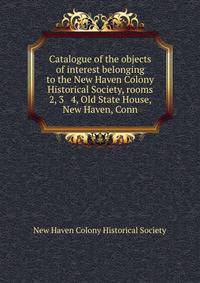 Catalogue of the objects of interest belonging to the New Haven Colony Historical Society, rooms 2, 3 &amp; 4, Old State House, New Haven, Conn