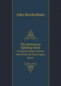 The Derivative Spelling-book. Giving the Origin of Every Word from the Greek, Latin, Saxon.