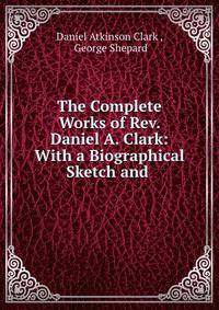 The Complete Works of Rev. Daniel A. Clark: With a Biographical Sketch and .