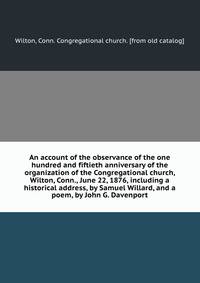An account of the observance of the one hundred and fiftieth anniversary of the organization of the Congregational church, Wilton, Conn., June 22, 1876, including a historical address, by Samuel Willard, and a poem, by John G. Davenport