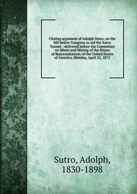 Closing argument of Adolph Sutro, on the bill before Congress to aid the Sutro Tunnel : delivered before the Committee on Mines and Mining of the House of Representatives of the United States of America, Monday, April 22, 1872