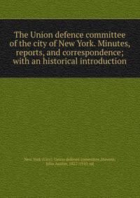 The Union defence committee of the city of New York. Minutes, reports, and correspondence; with an historical introduction