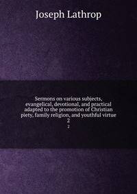 Sermons on various subjects, evangelical, devotional, and practical adapted to the promotion of Christian piety, family religion, and youthful virtue. 2