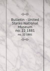 Bulletin - United States National Museum. no. 22 1881