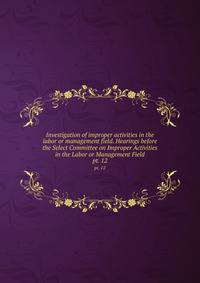 Investigation of improper activities in the labor or management field. Hearings before the Select Committee on Improper Activities in the Labor or Management Field. pt. 12
