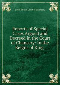 Reports of Special Cases Argued and Decreed in the Court of Chancery: In the Reigns of King .