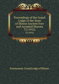 Proceedings of the Grand Lodge of the State of Illinois Ancient Free and Accepted Masons. 73 (1912)
