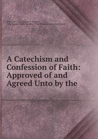 A Catechism and Confession of Faith: Approved of and Agreed Unto by the .