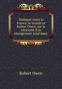 Dialogue entre la France, le monde et Robert Owen, sur la n?cessit? d'un changement total dans .