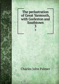 The perlustration of Great Yarmouth, with Gorleston and Southtown. 3