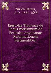 Epistolae Tigurinae de Rebus Potissimum Ad Ecclesiae Anglicanae Reformationem Pertinentibus .