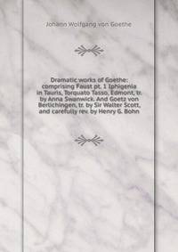 Dramatic works of Goethe: comprising Faust pt. 1 Iphigenia in Tauris, Torquato Tasso, Edmont, tr. by Anna Swanwick. And Goetz von Berlichingen, tr. by Sir Walter Scott, and carefully rev. by Henry G. Bohn