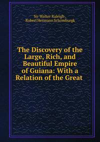 The Discovery of the Large, Rich, and Beautiful Empire of Guiana: With a Relation of the Great .