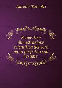 Scoperta e dimostrazione scientifica del vero moto perpetuo con l'esame .