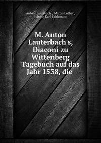 M. Anton Lauterbach's, Diaconi zu Wittenberg Tagebuch auf das Jahr 1538, die .