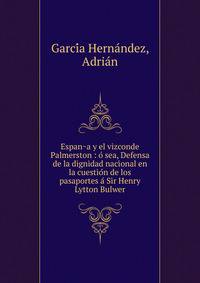 Espan?a y el vizconde Palmerston : o? sea, Defensa de la dignidad nacional en la cuestio?n de los pasaportes a? Sir Henry Lytton Bulwer