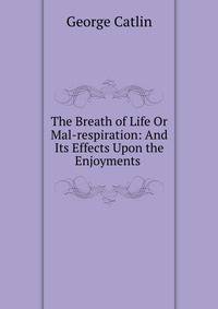 The Breath of Life Or Mal-respiration: And Its Effects Upon the Enjoyments .