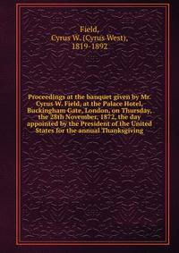 Proceedings at the banquet given by Mr. Cyrus W. Field, at the Palace Hotel, Buckingham Gate, London, on Thursday, the 28th November, 1872, the day appointed by the President of the United States for the annual Thanksgiving