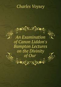 An Examination of Canon Liddon's Bampton Lectures on the Divinity of Our .
