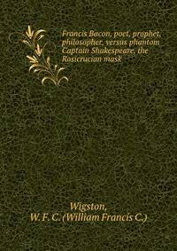 Francis Bacon, poet, prophet, philosopher, versus phantom Captain Shakespeare, the Rosicrucian mask