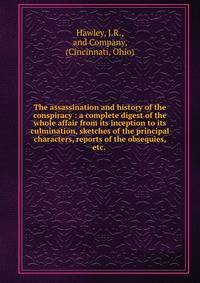 The assassination and history of the conspiracy : a complete digest of the whole affair from its inception to its culmination, sketches of the principal characters, reports of the obsequies, etc.