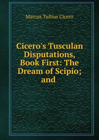 Cicero's Tusculan Disputations, Book First: The Dream of Scipio; and .