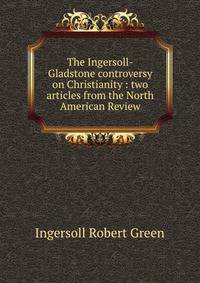 The Ingersoll-Gladstone controversy on Christianity : two articles from the North American Review