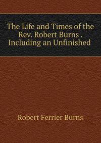 The Life and Times of the Rev. Robert Burns . Including an Unfinished .