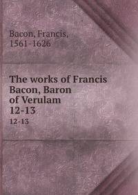 The works of Francis Bacon, Baron of Verulam . 12-13