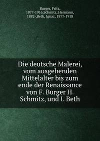 Die deutsche Malerei, vom ausgehenden Mittelalter bis zum ende der Renaissance von F. Burger H. Schmitz, und I. Beth.