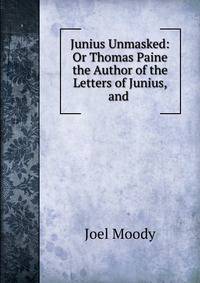 Junius Unmasked: Or Thomas Paine the Author of the Letters of Junius, and .