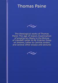 The theological works of Thomas Paine: The age of reason, Examination of prophecies, Reply to the Bishop of Llandaff, Letter to Mr. Erskine, Essay on dreams, Letter to Camille Jordon, and several other essays and lectures