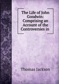 The Life of John Goodwin: Comprising an Account of the Controversies in .