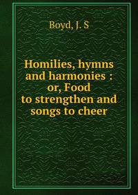 Homilies, hymns and harmonies : or, Food to strengthen and songs to cheer