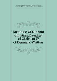 Memoirs: Of Leonora Christina, Daughter of Christian IV of Denmark. Written .