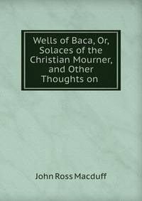 Wells of Baca, Or, Solaces of the Christian Mourner, and Other Thoughts on .