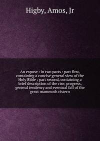 An expose : in two parts : part first, containing a concise general view of the Holy Bible : part second, containing a brief description of the rise, progress, general tendency and eventual fall of the great mammoth cistern.
