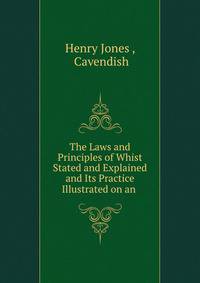 The Laws and Principles of Whist Stated and Explained and Its Practice Illustrated on an .