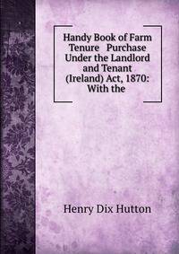 Handy Book of Farm Tenure &amp; Purchase Under the Landlord and Tenant (Ireland) Act, 1870: With the .