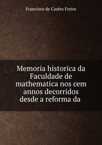 Memoria historica da Faculdade de mathematica nos cem annos decorridos desde a reforma da .