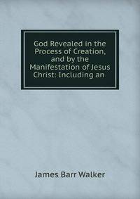 God Revealed in the Process of Creation, and by the Manifestation of Jesus Christ: Including an .