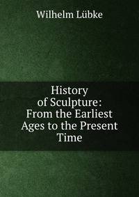 History of Sculpture: From the Earliest Ages to the Present Time