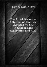 The Art of Discourse: A System of Rhetoric, Adapted for Use in Colleges and Academies, and Also .