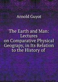 The Earth and Man: Lectures on Comparative Physical Geograpy, in Its Relation to the History of .