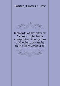 Elements of divinity: or, A course of lectures, comprising . the system of theology as taught in the Holy Scriptures