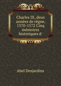 Charles IX, deux annees de regne, 1570-1572 Cinq memoires historiques d .